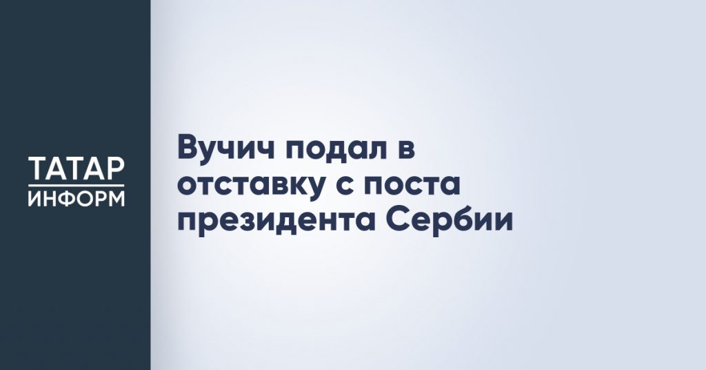 Вучич подал в отставку с поста президента Сербии
