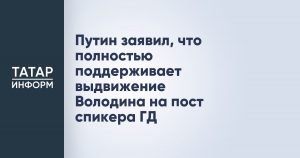 Путин заявил, что полностью поддерживает выдвижение Володина на пост спикера ГД