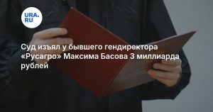 Суд изъял у бывшего гендиректора «Русагро» Максима Басова 3 миллиарда рублей